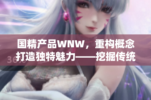 国精产品WNW，重构概念打造独特魅力——挖掘传统文化价值，开创时尚新纪元