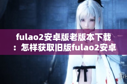 fulao2安卓版老版本下载：怎样获取旧版fulao2安卓版？