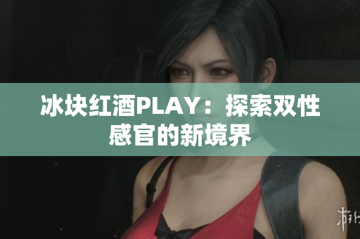 冰块红酒PLAY：探索双性感官的新境界