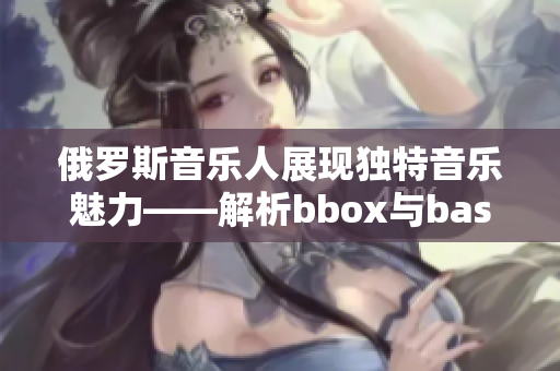 俄罗斯音乐人展现独特音乐魅力——解析bbox与bass音乐融合的撕裂体验