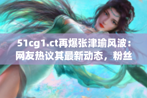 51cg1.ct再爆张津瑜风波：网友热议其最新动态，粉丝担忧其事业走向