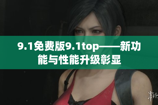 9.1免费版9.1top——新功能与性能升级彰显