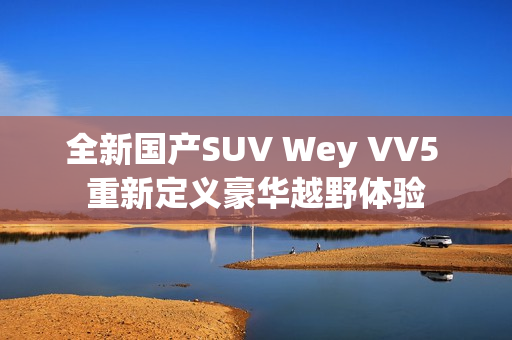 全新国产SUV Wey VV5 重新定义豪华越野体验