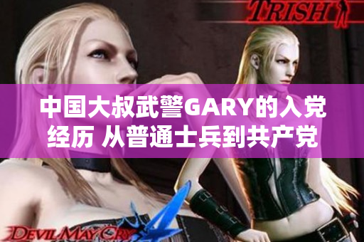 中国大叔武警GARY的入党经历 从普通士兵到共产党员的成长故事