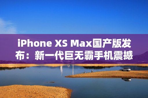 iPhone XS Max国产版发布：新一代巨无霸手机震撼登场