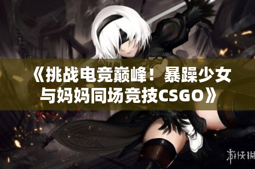 《挑战电竞巅峰！暴躁少女与妈妈同场竞技CSGO》