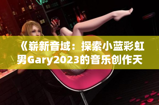 《崭新音域：探索小蓝彩虹男Gary2023的音乐创作天地》