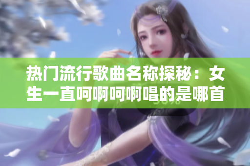 热门流行歌曲名称探秘：女生一直呵啊呵啊唱的是哪首歌？