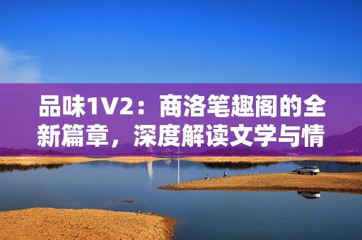 品味1V2：商洛笔趣阁的全新篇章，深度解读文学与情感交融的绝妙味道