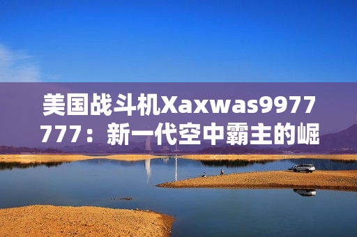 美国战斗机Xaxwas9977777：新一代空中霸主的崛起