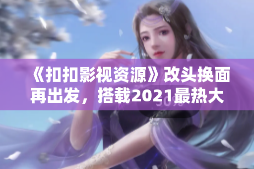 《扣扣影视资源》改头换面再出发，搭载2021最热大片，观影新体验！