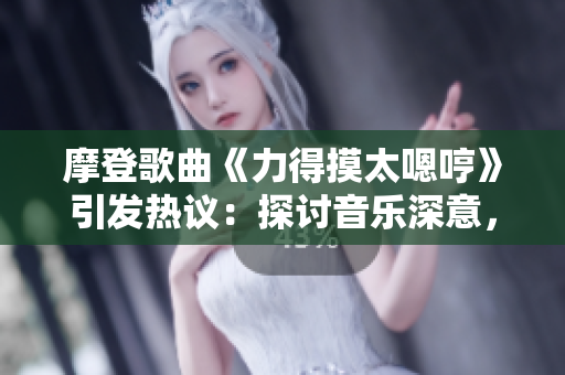 摩登歌曲《力得摸太嗯哼》引发热议：探讨音乐深意，抒发时代情感