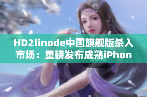 HD2linode中国旗舰版杀入市场：重磅发布成熟iPhone，引领智能手机潮流！