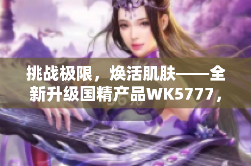 挑战极限，焕活肌肤——全新升级国精产品WK5777，带来绝佳美肌体验！