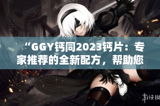 “GGY钙同2023钙片：专家推荐的全新配方，帮助您维持健康骨骼！”