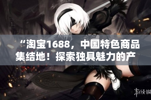 “淘宝1688，中国特色商品集结地！探索独具魅力的产品宝库！”