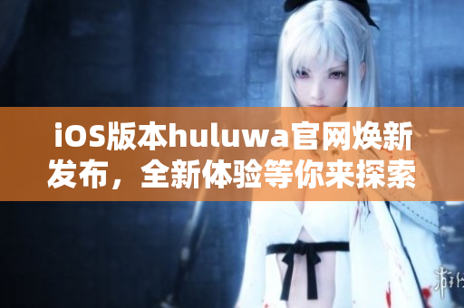 iOS版本huluwa官网焕新发布，全新体验等你来探索