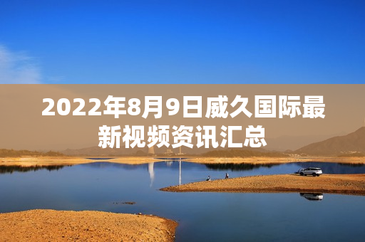 2022年8月9日威久国际最新视频资讯汇总