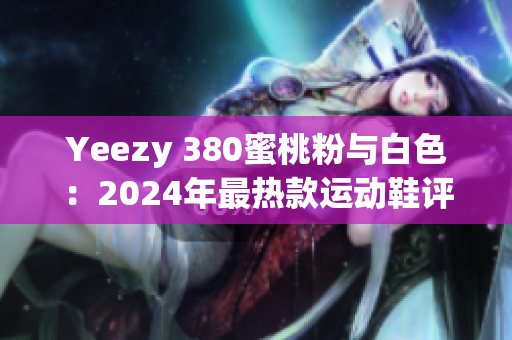 Yeezy 380蜜桃粉与白色：2024年最热款运动鞋评测与搭配指南