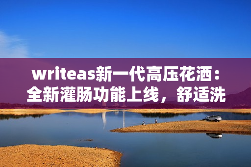 writeas新一代高压花洒：全新灌肠功能上线，舒适洗浴体验升级