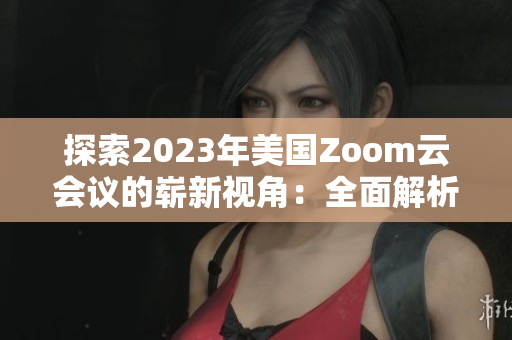 探索2023年美国Zoom云会议的崭新视角：全面解析创新技术与用户体验