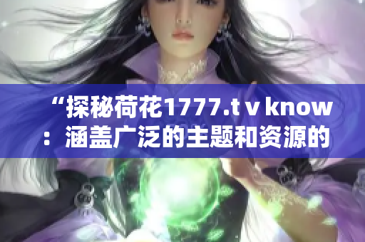 “探秘荷花1777.tⅴknow：涵盖广泛的主题和资源的综合平台”