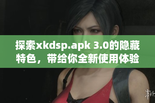 探索xkdsp.apk 3.0的隐藏特色，带给你全新使用体验！