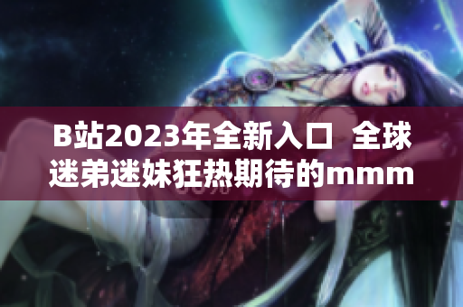 B站2023年全新入口  全球迷弟迷妹狂热期待的mmm推广火热开启！