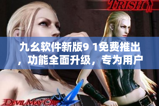 九幺软件新版9 1免费推出，功能全面升级，专为用户打造更优质的体验