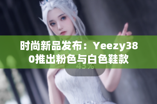 时尚新品发布：Yeezy380推出粉色与白色鞋款