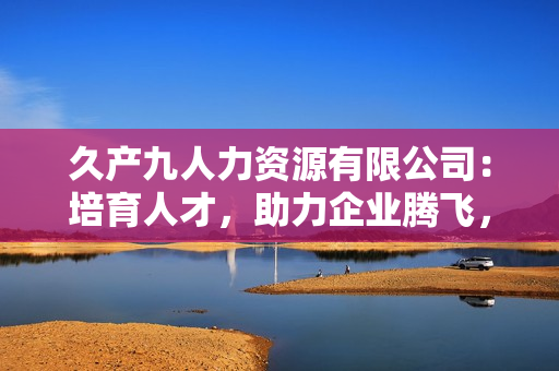 久产九人力资源有限公司：培育人才，助力企业腾飞，实现共赢