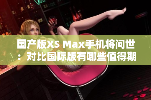 国产版XS Max手机将问世：对比国际版有哪些值得期待的不同之处？