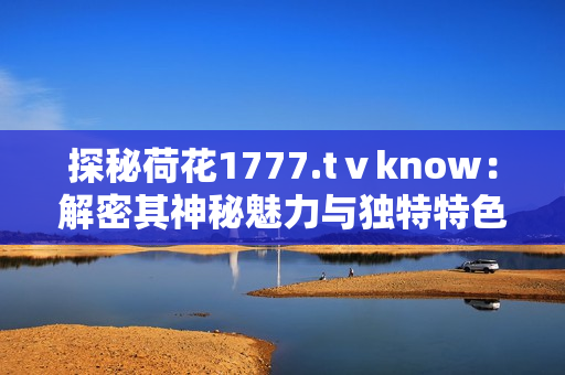 探秘荷花1777.tⅴknow：解密其神秘魅力与独特特色