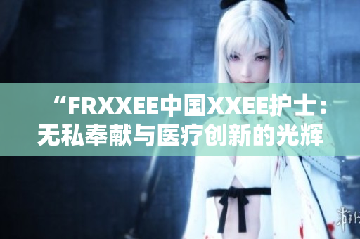 “FRXXEE中国XXEE护士：无私奉献与医疗创新的光辉篇章”