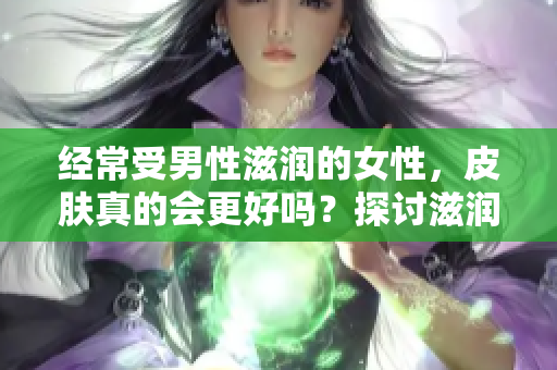 经常受男性滋润的女性，皮肤真的会更好吗？探讨滋润与皮肤健康的关系