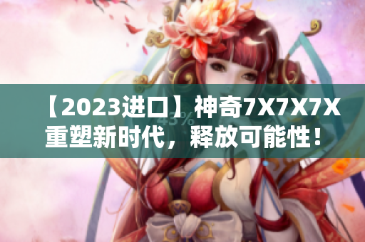 【2023进口】神奇7X7X7X重塑新时代，释放可能性！