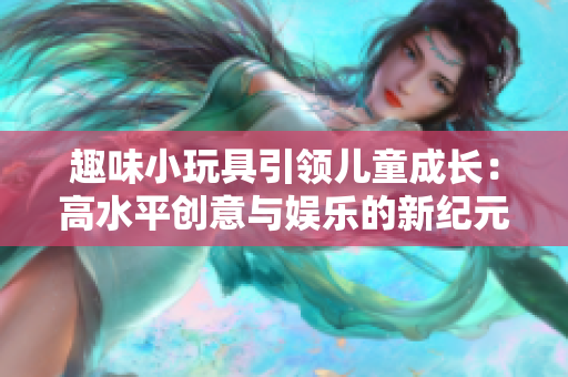 趣味小玩具引领儿童成长：高水平创意与娱乐的新纪元