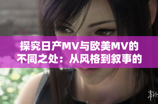 探究日产MV与欧美MV的不同之处：从风格到叙事的深度比较