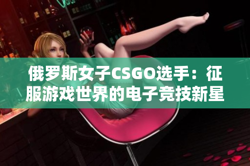 俄罗斯女子CSGO选手：征服游戏世界的电子竞技新星