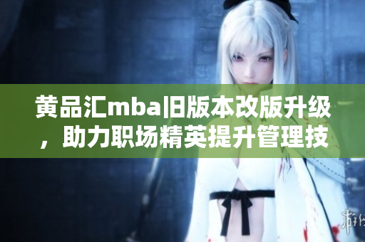 黄品汇mba旧版本改版升级，助力职场精英提升管理技能