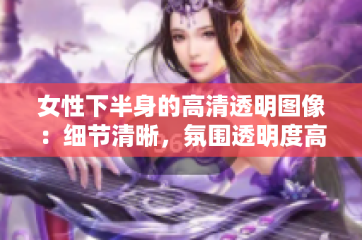 女性下半身的高清透明图像：细节清晰，氛围透明度高。