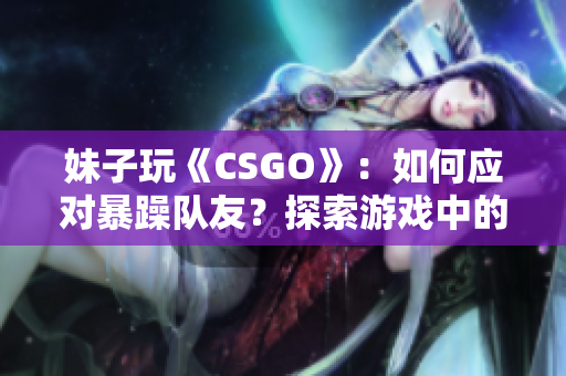 妹子玩《CSGO》：如何应对暴躁队友？探索游戏中的团队沟通技巧