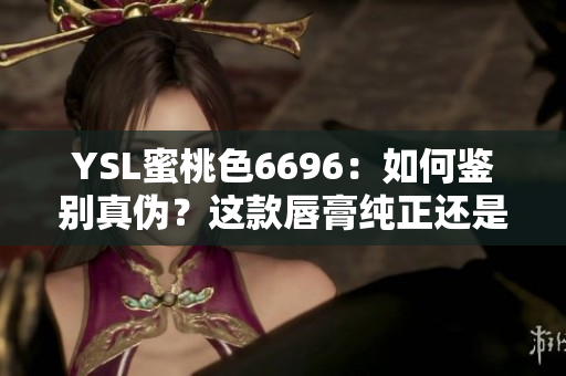 YSL蜜桃色6696：如何鉴别真伪？这款唇膏纯正还是仿制？