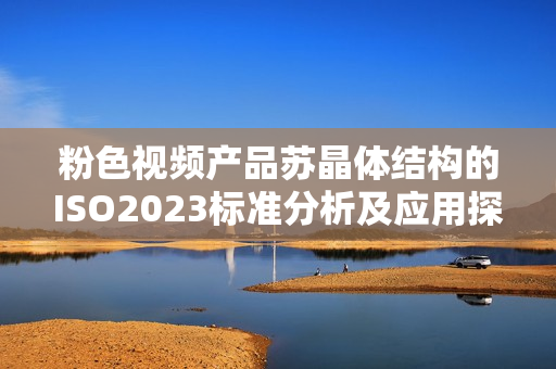 粉色视频产品苏晶体结构的ISO2023标准分析及应用探讨