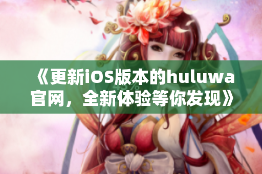 《更新iOS版本的huluwa官网，全新体验等你发现》