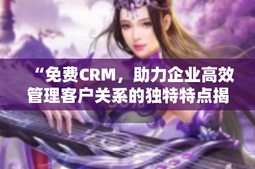 “免费CRM，助力企业高效管理客户关系的独特特点揭秘！”