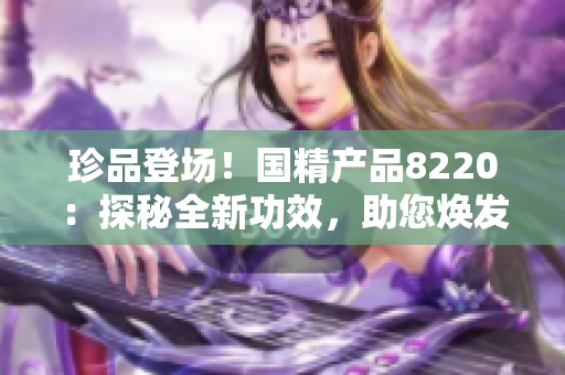 珍品登场！国精产品8220：探秘全新功效，助您焕发活力！