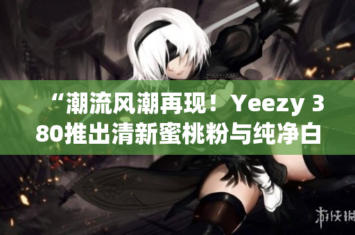 “潮流风潮再现！Yeezy 380推出清新蜜桃粉与纯净白色款式”