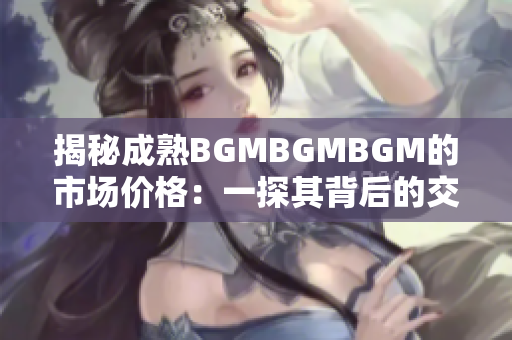 揭秘成熟BGMBGMBGM的市场价格：一探其背后的交易秘密