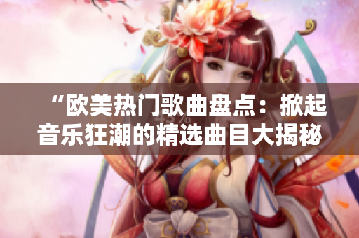 “欧美热门歌曲盘点：掀起音乐狂潮的精选曲目大揭秘！”